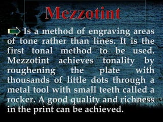 Is a method of engraving areas
of tone rather than lines. It is the
first tonal method to be used.
Mezzotint achieves tonality by
roughening the plate with
thousands of little dots through a
metal tool with small teeth called a
rocker. A good quality and richness
in the print can be achieved.
 