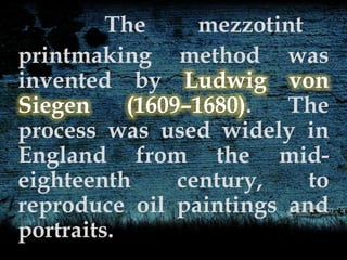 The mezzotint
printmaking method was
invented by Ludwig von
Siegen (1609–1680). The
process was used widely in
England from the mid-
eighteenth century, to
reproduce oil paintings and
portraits.
 