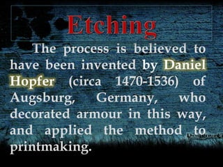 The process is believed to
have been invented by Daniel
Hopfer (circa 1470-1536) of
Augsburg, Germany, who
decorated armour in this way,
and applied the method to
printmaking.
 