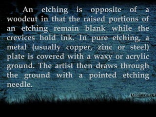 An etching is opposite of a
woodcut in that the raised portions of
an etching remain blank while the
crevices hold ink. In pure etching, a
metal (usually copper, zinc or steel)
plate is covered with a waxy or acrylic
ground. The artist then draws through
the ground with a pointed etching
needle.
 
