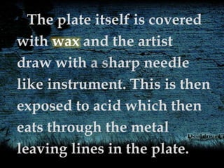 The plate itself is covered
with wax and the artist
draw with a sharp needle
like instrument. This is then
exposed to acid which then
eats through the metal
leaving lines in the plate.
 