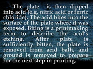The plate is then dipped
into acid (e.g. nitric acid or ferric
chloride). The acid bites into the
surface of the plate where it was
exposed. Biting is a printmaking
term to describe the acid’s
etching. After plate is
sufficiently bitten, the plate is
removed from acid bath, and
ground is removed to prepare
for the next step in printing.
 