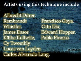 Artists using this technique include
Albrecht Dürer,
Rembrandt, Francisco Goya,
Whistler, Otto Dix,
James Ensor, Edward Hopper,
Käthe Kollwitz, Pablo Picasso,
Cy Twombly,
Lucas van Leyden,
Carlos Alvarado Lang.
 