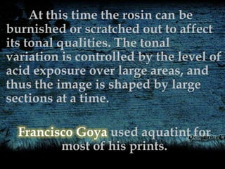At this time the rosin can be
burnished or scratched out to affect
its tonal qualities. The tonal
variation is controlled by the level of
acid exposure over large areas, and
thus the image is shaped by large
sections at a time.
Francisco Goya used aquatint for
most of his prints.
 
