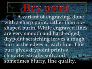 A variant of engraving, done
with a sharp point, rather than a v-
shaped burin. While engraved lines
are very smooth and hard-edged,
drypoint scratching leaves a rough
burr at the edges of each line. This
burr gives drypoint prints a
characteristically soft, and
sometimes blurry, line quality.
 