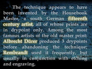 The technique appears to have
been invented by the Housebook
Master, a south German fifteenth
century artist, all of whose prints are
in drypoint only. Among the most
famous artists of the old master print:
Albrecht Dürer produced 3 drypoints
before abandoning the technique;
Rembrandt used it frequently, but
usually in conjunction with etching
and engraving.
 