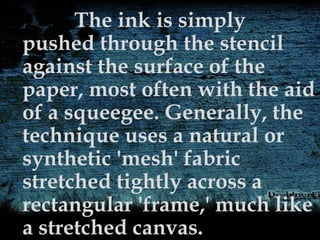 The ink is simply
pushed through the stencil
against the surface of the
paper, most often with the aid
of a squeegee. Generally, the
technique uses a natural or
synthetic 'mesh' fabric
stretched tightly across a
rectangular 'frame,' much like
a stretched canvas.
 