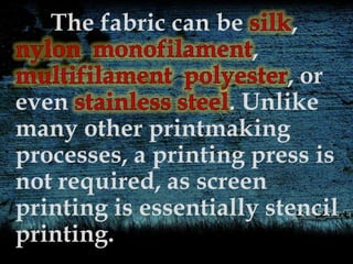 The fabric can be ,
,
, or
even . Unlike
many other printmaking
processes, a printing press is
not required, as screen
printing is essentially stencil
printing.
 