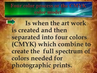 Is when the art work
is created and then
separated into four colors
(CMYK) which combine to
create the full spectrum of
colors needed for
photographic prints.
 