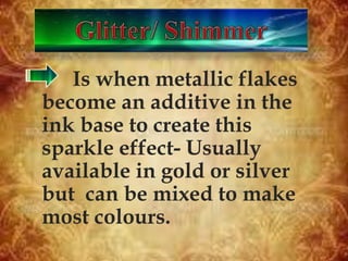 Is when metallic flakes
become an additive in the
ink base to create this
sparkle effect- Usually
available in gold or silver
but can be mixed to make
most colours.
 