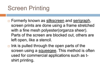 Screen Printing
 Formerly known as silkscreen and serigraph,
screen prints are done using a frame stretched
with a fine mesh polyester(organza sheer).
Parts of the screen are blocked out, others are
left open, like a stencil.
 Ink is pulled through the open parts of the
screen using a squeegee. This method is often
used for commercial applications such as t-
shirt printing.
 