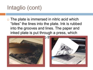 Intaglio (cont)
 The plate is immersed in nitric acid which
“bites” the lines into the plate. Ink is rubbed
into the grooves and lines. The paper and
inked plate is put through a press, which
pushes the paper into the inked lines.
 