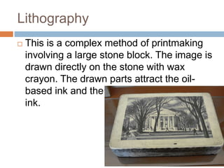 Lithography
 This is a complex method of printmaking
involving a large stone block. The image is
drawn directly on the st...