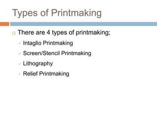 Types of Printmaking
 There are 4 types of printmaking;
 Intaglio Printmaking
 Screen/Stencil Printmaking
 Lithography...