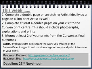 Beaumont Pinterest: http://pinterest.com/beaumontart/
Beaumont Blog: http://artatbeaumontschool.blogspot.co.uk
Deadline: 25th November
This week ……
1. Complete a double page on an etching Artist (ideally do a
page on a lino print Artist as well)
2. Complete at least a double pages on your visit to the
Curwen print centre. This should include photographs,
explanations and prints
3. Mount at least 2 of your prints from the Curwen as final
outcomes
EXTRA: Produce extra prints from the work you created at the
Curwen/Scan images in and manipulate/photocopy and paint into some
of your prints
 