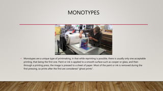 MONOTYPES
• Monotypes are a unique type of printmaking, in that while reprinting is possible, there is usually only one acceptable
printing, that being the first one. Paint or ink is applied to a smooth surface such as cooper or glass, and then
through a printing press, the image is pressed to a sheet of paper. Most of the paint or ink is removed during the
first pressing, so prints after the first are considered "ghost prints".
 