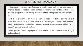 WHAT IS PRINTMAKING?
-Printmaking is the process of making artworks by an indirect transfer process,
where a design is created on one surface and then printed onto another. The
process is capable of producing multiples of the same piece, which is called a
print.
-Each piece is known as an impression and is not a copy but an original since it
is not a reproduction of another work of art. Painting or drawing, on the other
hand, can only create individual pieces of artwork. Prints are created from a
‘matrix’, a single original surface.
-Works printed from a single plate create an edition, each one of which is signed
and numbered.
 