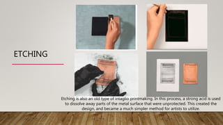 ETCHING
Etching is also an old type of intaglio printmaking. In this process, a strong acid is used
to dissolve away parts of the metal surface that were unprotected. This created the
design, and became a much simpler method for artists to utilize.
 