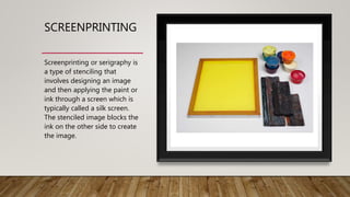 SCREENPRINTING
Screenprinting or serigraphy is
a type of stenciling that
involves designing an image
and then applying the paint or
ink through a screen which is
typically called a silk screen.
The stenciled image blocks the
ink on the other side to create
the image.
 