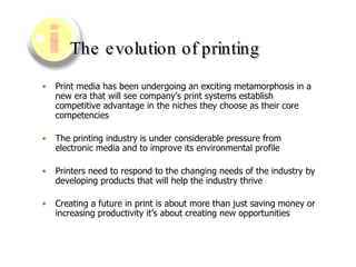 The evolution of printing Print media has been undergoing an exciting metamorphosis in a new era that will see company’s print systems establish competitive advantage in the niches they choose as their core competencies The printing industry is under considerable pressure from electronic media and to improve its environmental profile  Printers need to respond to the changing needs of the industry by developing products that will help the industry thrive  Creating a future in print is about more than just saving money or increasing productivity it’s about creating new opportunities   