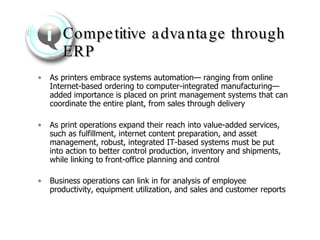 Competitive advantage through ERP As printers embrace systems automation— ranging from online Internet-based ordering to computer-integrated manufacturing—added importance is placed on print management systems that can coordinate the entire plant, from sales through delivery  As print operations expand their reach into value-added services, such as fulfillment, internet content preparation, and asset management, robust, integrated IT-based systems must be put into action to better control production, inventory and shipments, while linking to front-office planning and control  Business operations can link in for analysis of employee productivity, equipment utilization, and sales and customer reports   