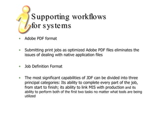 Supporting workflows  for systems Adobe PDF format Submitting print jobs as optimized Adobe PDF files eliminates the issues of dealing with native application files  Job Definition Format The most significant capabilities of JDF can be divided into three principal categories: Its ability to complete every part of the job, from start to finish; its ability to link MIS with production  and its ability to perform both of the first two tasks no matter what tools are being utilized 
