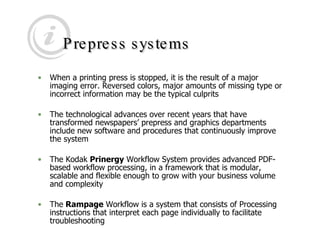Prepress systems When a printing press is stopped, it is the result of a major imaging error. Reversed colors, major amounts of missing type or incorrect information may be the typical culprits  The technological advances over recent years that have transformed newspapers’ prepress and graphics departments include new software and procedures that continuously improve the system  The Kodak  Prinergy  Workflow System provides advanced PDF-based workflow processing, in a framework that is modular, scalable and flexible enough to grow with your business volume and complexity  The  Rampage  Workflow is a system that consists of Processing instructions that interpret each page individually to facilitate troubleshooting 