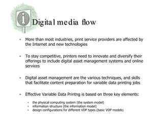 Digital media flow More than most industries, print service providers are affected by the Internet and new technologies  To stay competitive, printers need to innovate and diversify their offerings to include digital asset management systems and online services  Digital asset management are the various techniques, and skills that facilitate content preparation for variable data printing jobs  Effective Variable Data Printng is based on three key elements:  the physical computing system (the system model)  information structure (the information model) design configurations for different VDP types (basic VDP models )  