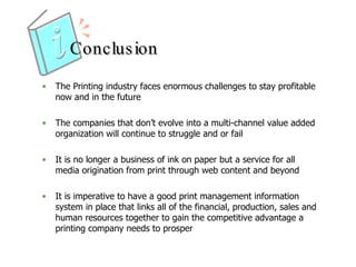 Conclusion The Printing industry faces enormous challenges to stay profitable now and in the future  The companies that don’t evolve into a multi-channel value added organization will continue to struggle and or fail  It is no longer a business of ink on paper but a service for all media origination from print through web content and beyond  It is imperative to have a good print management information system in place that links all of the financial, production, sales and human resources together to gain the competitive advantage a printing company needs to prosper  