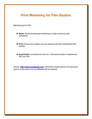 Print Marketing for Film Studios
Marketing tips for film:
 Stunt: Stunts provide great marketing to create social and viral
sensations.
 Print: Ensure your posters are eye-catching with print marketing for film
studios.
 Experiential: Let audiences have fun, informative hands-on experiences
with your film.
Source: http://www.socalgraph.com, Information shared above is the personal
opinion of the author and not affiliated with the website.
 