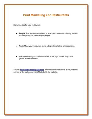 Print Marketing For Restaurants
Marketing tips for your restaurant:
 People: The restaurant business is a people business—driven by service
and hospitality, so hire the right people.
 Print: Make your restaurant shine with print marketing for restaurants.
 Info: Have the right content dispersed to the right outlets so you can
garner more customers.
Source: http://www.socalgraph.com, Information shared above is the personal
opinion of the author and not affiliated with the website.
 