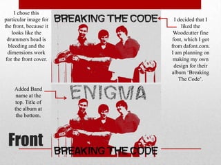I chose this
particular image for
the front, because it
looks like the
drummers head is
bleeding and the
dimensions work
for the front cover.

Added Band
name at the
top. Title of
the album at
the bottom.

Front

I decided that I
liked the
Woodcutter fine
font, which I got
from dafont.com.
I am planning on
making my own
design for their
album ‘Breaking
The Code’.

 