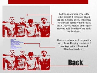 Following a similar style to the
other to keep it consistent I have
applied the same effect. This image
would work perfectly for the back
of a CD cover, because of the space
above to hold the titles of the tracks
on the album.

I have experiment with the position
and colours. Keeping consistent, I
have kept to the colours, dark
blue, black and grey.

Back

 