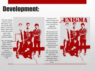 Development:
The main editing
software used it
Photoshop. To get
the printed effect
below, I used Note
Paper which made
it have this certain
style. I then
increased the
intensity slightly.
The red happened
along with the
effect, which I
really like. It also
implies the band
are of a
rock/alternative
genre, because of
it’s industrial
look.

Because of it’s
shape it would work
as both a Digipak
cover, but also as a
magazine
advertisement.
The text font isn’t
my favourite, but
it’s mainly to look
at the size, colour
and position of the
text that makes it
the most eye
catching and most
professional.
The text colour on
this example is the
same as the
indent, so it doesn’t
particular stand
out, which I want it
to do.

 