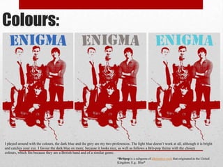 Colours:

I played around with the colours, the dark blue and the grey are my two preferences. The light blue doesn’t work at all, although it is bright
and catches your eye. I favour the dark blue on more, because it looks nice, as well as follows a Brit-pop theme with the chosen
colours, which fits because they are a British band and of a similar genre.
*Britpop is a subgenre of alternative rock that originated in the United
Kingdom. E.g.. Blur*

 