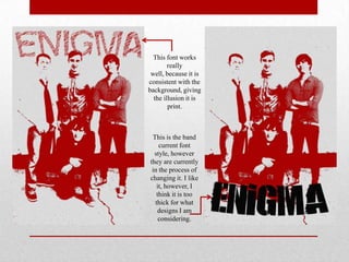 This font works
really
well, because it is
consistent with the
background, giving
the illusion it is
print.

This is the band
current font
style, however
they are currently
in the process of
changing it. I like
it, however, I
think it is too
thick for what
designs I am
considering.

 