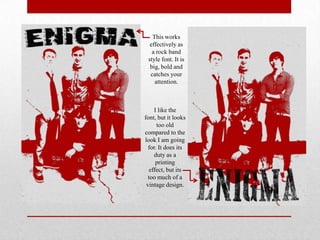 This works
effectively as
a rock band
style font. It is
big, bold and
catches your
attention.

I like the
font, but it looks
too old
compared to the
look I am going
for. It does its
duty as a
printing
effect, but its
too much of a
vintage design.

 