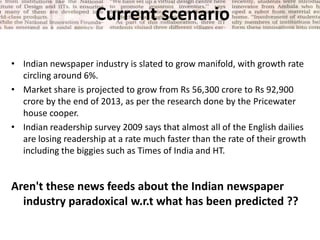 Current scenario <br />Indian newspaper industry is slated to grow manifold, with growth rate circling around 6%. <br />Ma...