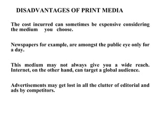 DISADVANTAGES OF PRINT MEDIA

The cost incurred can sometimes be expensive considering
the medium you choose.

Newspapers for example, are amongst the public eye only for
a day.

This medium may not always give you a wide reach.
Internet, on the other hand, can target a global audience.

Advertisements may get lost in all the clutter of editorial and
ads by competitors.
 