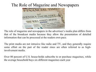 The Role of Magazine and Newspapers




The role of magazine and newspapers in the advertiser’s media plan differs from
that of the broadcast media because they allow the presentation of detailed
information that can be processed at the readers own pace.

The print media are not intrusive like radio and TV, and they generally require
some effort on the part of the reader zines are often referred to as high-
involvement media.

Over 80 percent of U.S. house-holds subscribe to or purchase magazines, while
the average household buys six different magazines each year
 
