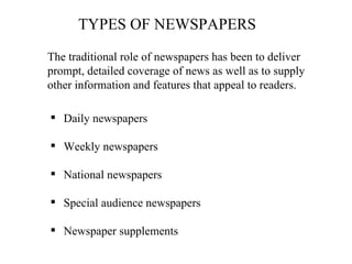 TYPES OF NEWSPAPERS

The traditional role of newspapers has been to deliver
prompt, detailed coverage of news as well as to supply
other information and features that appeal to readers.

 Daily newspapers

 Weekly newspapers

 National newspapers

 Special audience newspapers

 Newspaper supplements
 