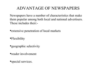 ADVANTAGE OF NEWSPAPERS
Newspapers have a number of characteristics that make
them popular among both local and national advertisers.
These includes their:-

extensive penetration of local markets

Flexibility

geographic selectivity

reader involvement

special services.
 
