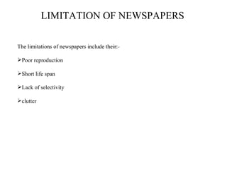 LIMITATION OF NEWSPAPERS

The limitations of newspapers include their:-

Poor reproduction

Short life span

Lack of selectivity

clutter
 