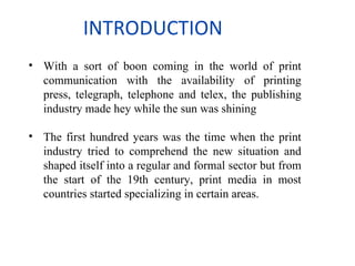INTRODUCTION
• With a sort of boon coming in the world of print
  communication with the availability of printing
  press, telegraph, telephone and telex, the publishing
  industry made hey while the sun was shining

• The first hundred years was the time when the print
  industry tried to comprehend the new situation and
  shaped itself into a regular and formal sector but from
  the start of the 19th century, print media in most
  countries started specializing in certain areas.
 