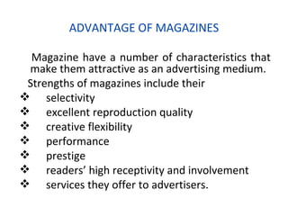 ADVANTAGE OF MAGAZINES

  Magazine have a number of characteristics that
 make them attractive as an advertising medium.
 Strengths of magazines include their
 selectivity
 excellent reproduction quality
 creative flexibility
 performance
 prestige
 readers’ high receptivity and involvement
 services they offer to advertisers.
 