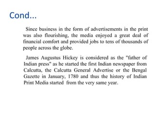 Cond...
     Since business in the form of advertisements in the print
   was also flourishing, the media enjoyed a great deal of
   financial comfort and provided jobs to tens of thousands of
   people across the globe.
    James Augustus Hickey is considered as the "father of
   Indian press" as he started the first Indian newspaper from
   Calcutta, the Calcutta General Advertise or the Bengal
   Gazette in January, 1780 and thus the history of Indian
   Print Media started from the very same year.
 