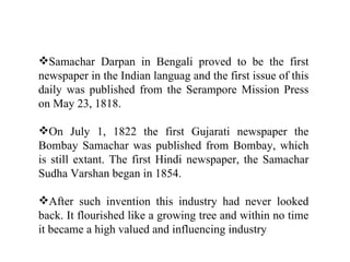 Samachar Darpan in Bengali proved to be the first
newspaper in the Indian languag and the first issue of this
daily was published from the Serampore Mission Press
on May 23, 1818.

On July 1, 1822 the first Gujarati newspaper the
Bombay Samachar was published from Bombay, which
is still extant. The first Hindi newspaper, the Samachar
Sudha Varshan began in 1854.

After such invention this industry had never looked
back. It flourished like a growing tree and within no time
it became a high valued and influencing industry
 