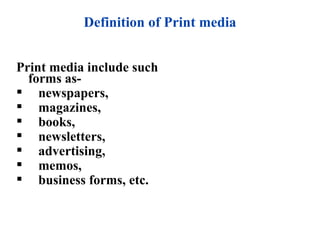 Definition of Print media


Print media include such
  forms as-
 newspapers,
 magazines,
 books,
 newsletters,
 advertising,
 memos,
 business forms, etc.
 