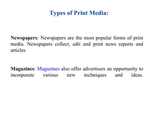 Types of Print Media:


Newspapers: Newspapers are the most popular forms of print
media. Newspapers collect, edit and print news reports and
articles


Magazines: Magazines also offer advertisers an opportunity to
incorporate various     new      techniques     and    ideas.
 