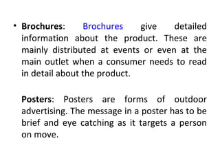 • Brochures:      Brochures    give   detailed
  information about the product. These are
  mainly distributed at events or even at the
  main outlet when a consumer needs to read
  in detail about the product.

 Posters: Posters are forms of outdoor
 advertising. The message in a poster has to be
 brief and eye catching as it targets a person
 on move.
 